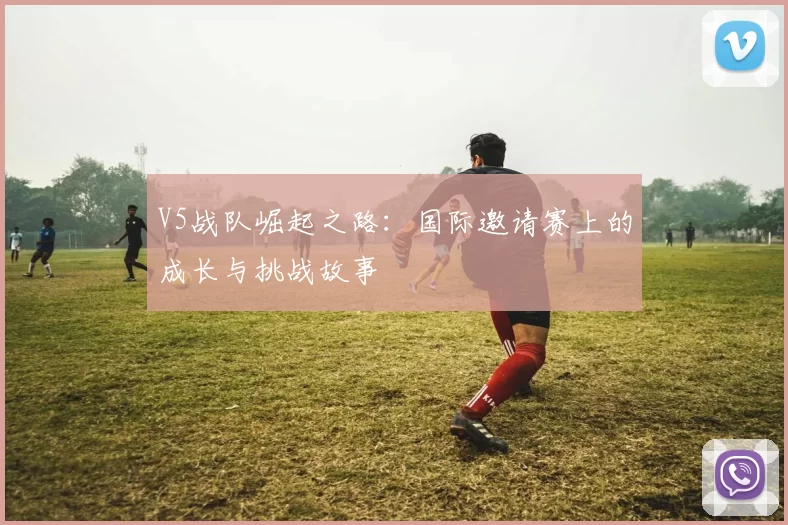 V5战队崛起之路：国际邀请赛上的成长与挑战故事
