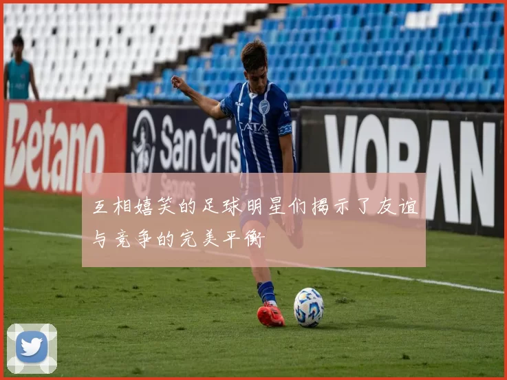 互相嬉笑的足球明星们揭示了友谊与竞争的完美平衡