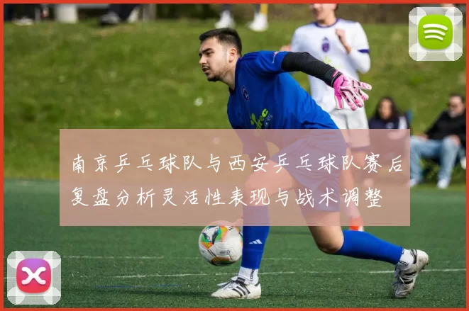 南京乒乓球队与西安乒乓球队赛后复盘分析灵活性表现与战术调整