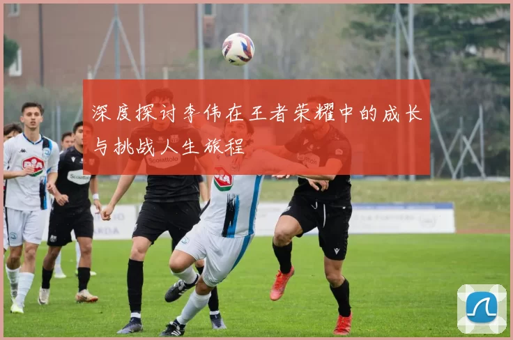 深度探讨李伟在王者荣耀中的成长与挑战人生旅程