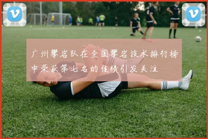 广州攀岩队在全国攀岩技术排行榜中荣获第七名的佳绩引发关注