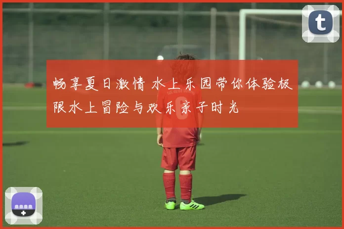 畅享夏日激情 水上乐园带你体验极限水上冒险与欢乐亲子时光