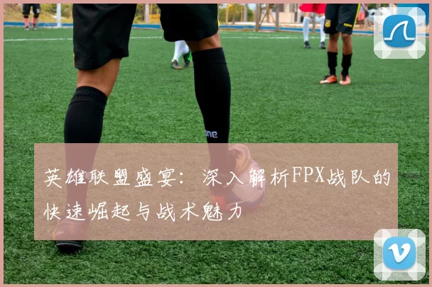 英雄联盟盛宴：深入解析FPX战队的快速崛起与战术魅力