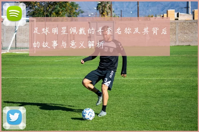 足球明星佩戴的手套名称及其背后的故事与意义解析