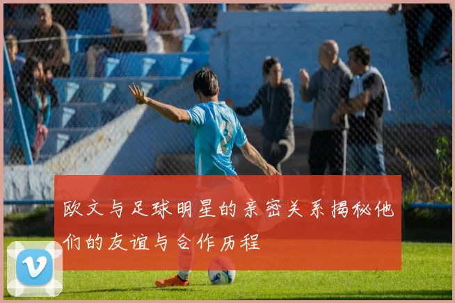 欧文与足球明星的亲密关系揭秘他们的友谊与合作历程