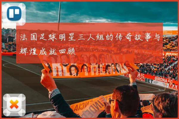 法国足球明星三人组的传奇故事与辉煌成就回顾