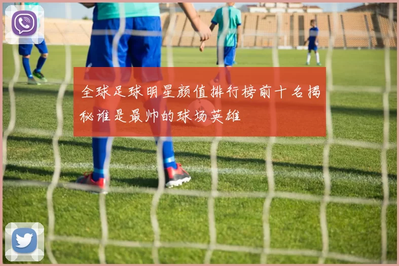 全球足球明星颜值排行榜前十名揭秘谁是最帅的球场英雄