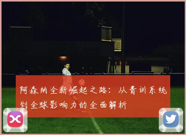 阿森纳全新崛起之路：从青训系统到全球影响力的全面解析
