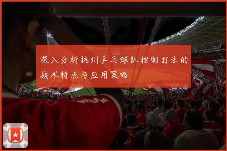 深入分析杭州乒乓球队控制打法的战术特点与应用策略