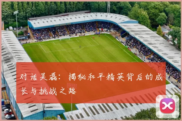 对话吴磊：揭秘和平精英背后的成长与挑战之路