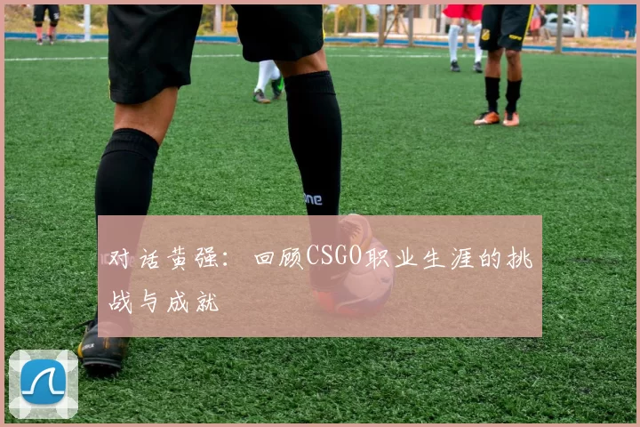 对话黄强：回顾CSGO职业生涯的挑战与成就