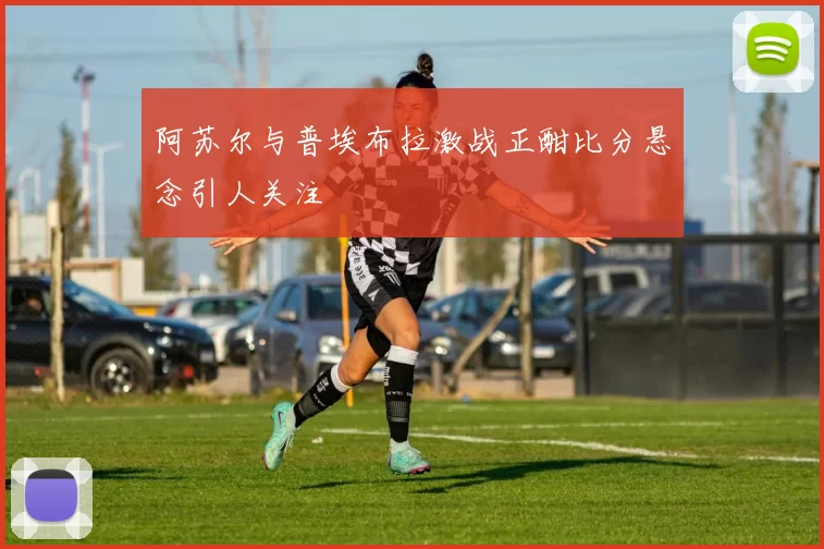 阿苏尔与普埃布拉激战正酣比分悬念引人关注