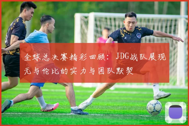 全球总决赛精彩回顾：JDG战队展现无与伦比的实力与团队默契