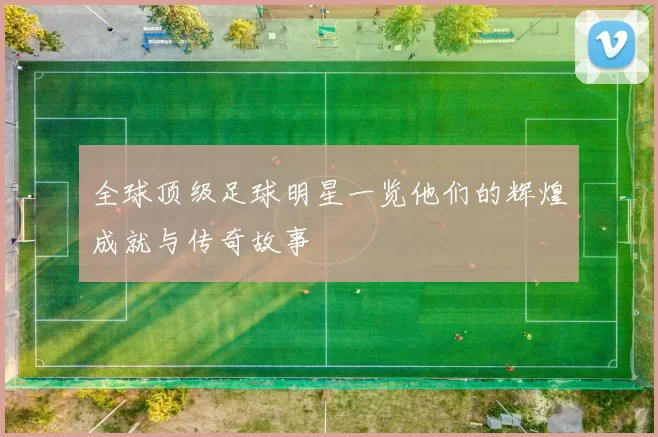 全球顶级足球明星一览他们的辉煌成就与传奇故事
