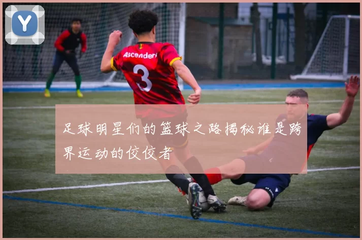 足球明星们的篮球之路揭秘谁是跨界运动的佼佼者