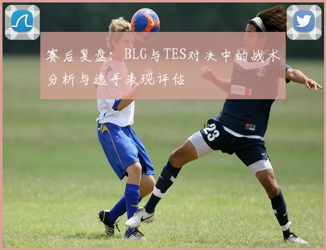 赛后复盘：BLG与TES对决中的战术分析与选手表现评估