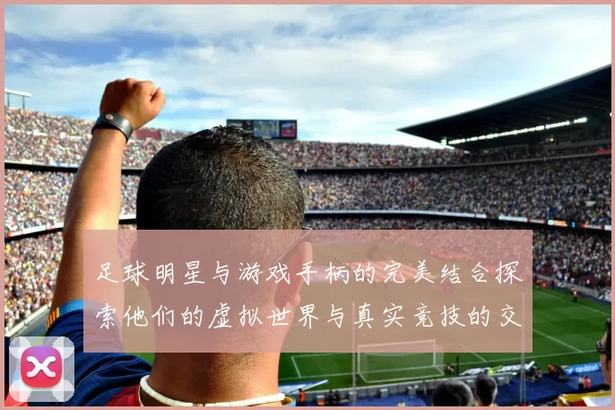 足球明星与游戏手柄的完美结合探索他们的虚拟世界与真实竞技的交融