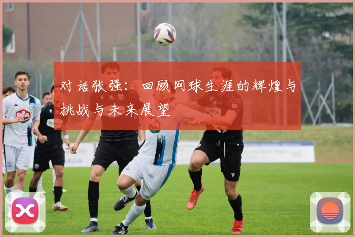 对话张强：回顾网球生涯的辉煌与挑战与未来展望