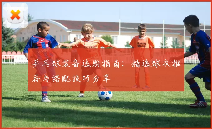 乒乓球装备选购指南：精选球衣推荐与搭配技巧分享