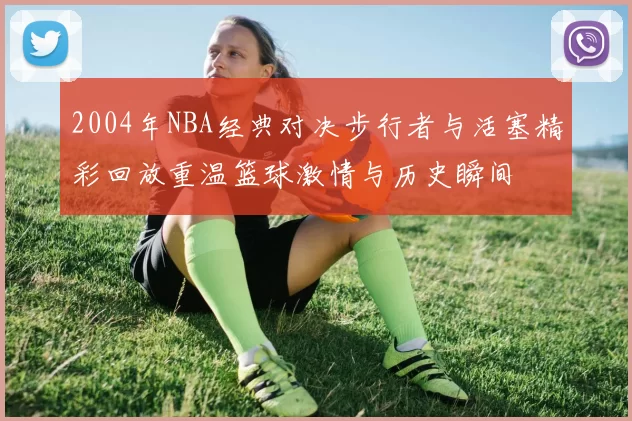 2004年NBA经典对决步行者与活塞精彩回放重温篮球激情与历史瞬间