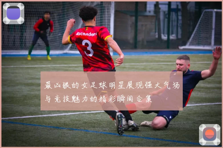 最凶狠的女足球明星展现强大气场与竞技魅力的精彩瞬间合集