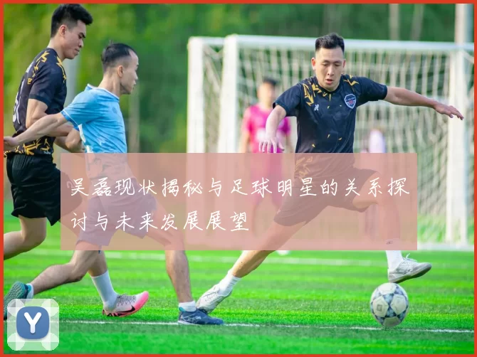 吴磊现状揭秘与足球明星的关系探讨与未来发展展望
