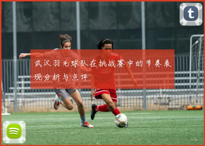 武汉羽毛球队在挑战赛中的节奏表现分析与点评
