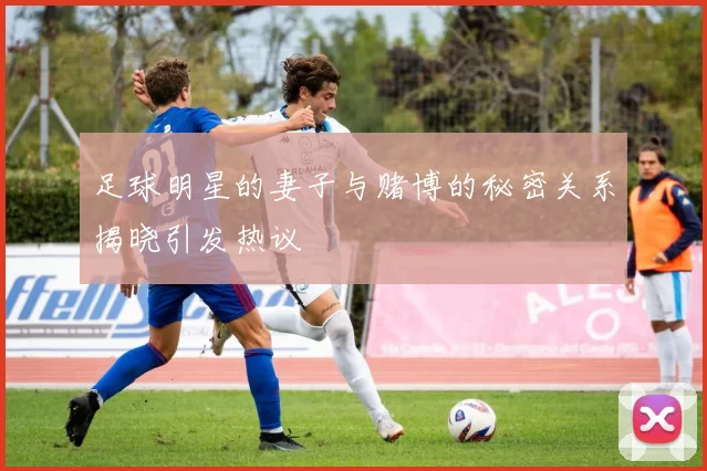 足球明星的妻子与赌博的秘密关系揭晓引发热议