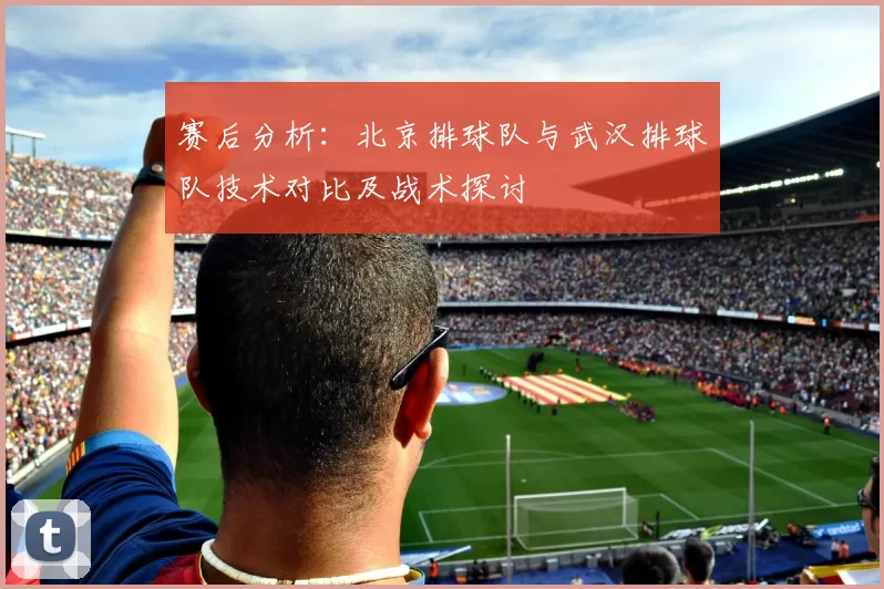 赛后分析：北京排球队与武汉排球队技术对比及战术探讨