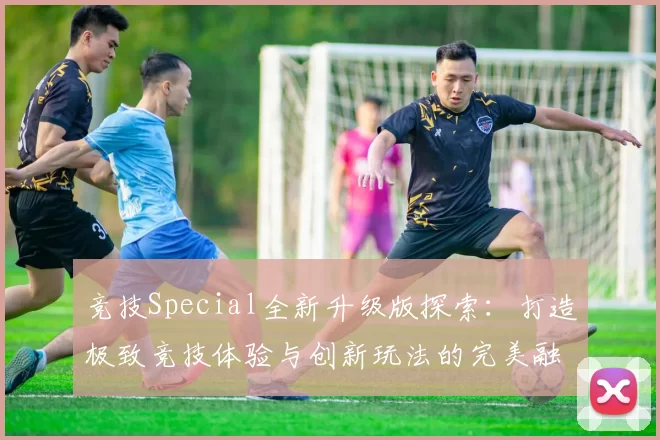 竞技Special全新升级版探索：打造极致竞技体验与创新玩法的完美融合