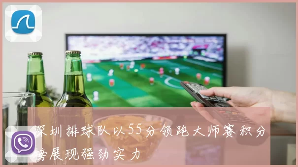 深圳排球队以55分领跑大师赛积分榜展现强劲实力