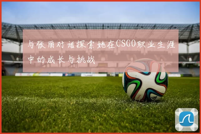 与张丽对话探索她在CSGO职业生涯中的成长与挑战
