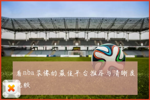 看nba录像的最佳平台推荐与清晰度比较