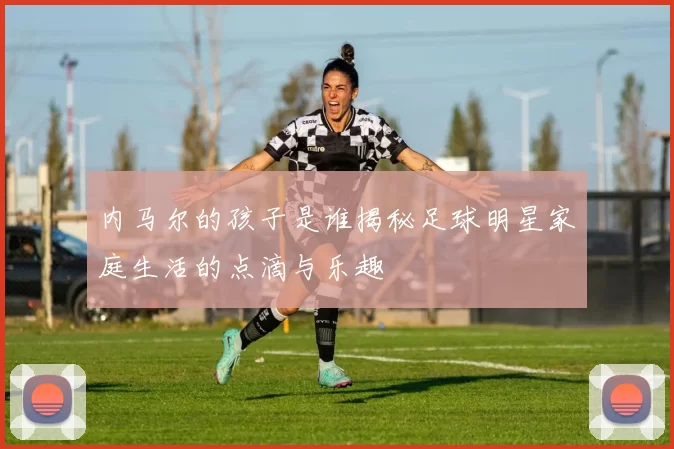 内马尔的孩子是谁揭秘足球明星家庭生活的点滴与乐趣