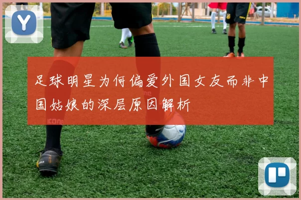 足球明星为何偏爱外国女友而非中国姑娘的深层原因解析