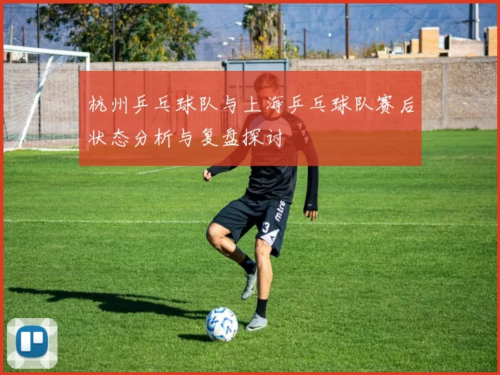 杭州乒乓球队与上海乒乓球队赛后状态分析与复盘探讨