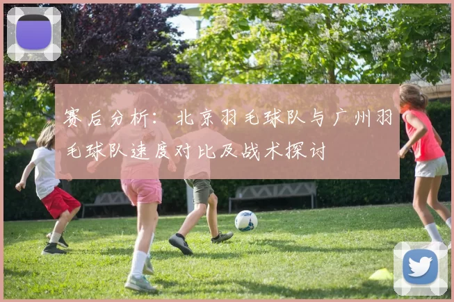 赛后分析：北京羽毛球队与广州羽毛球队速度对比及战术探讨