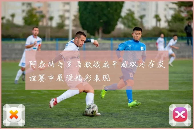 阿森纳与罗马激战成平局双方在友谊赛中展现精彩表现
