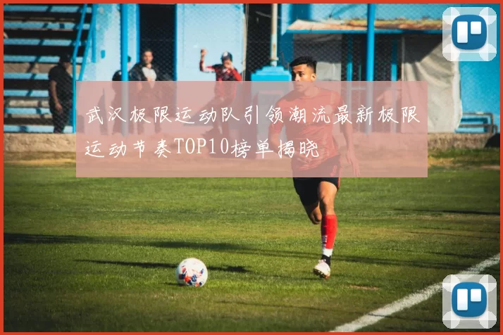 武汉极限运动队引领潮流最新极限运动节奏TOP10榜单揭晓