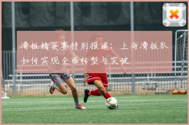 滑板精英赛特别报道：上海滑板队如何实现全面转型与突破