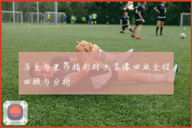 马竞与里昂精彩对决录像回放全程回顾与分析