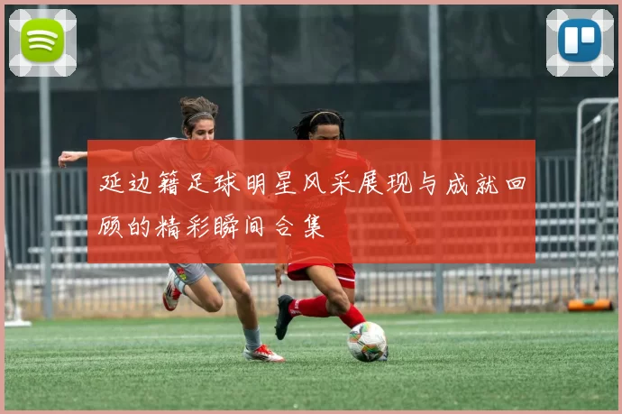 延边籍足球明星风采展现与成就回顾的精彩瞬间合集