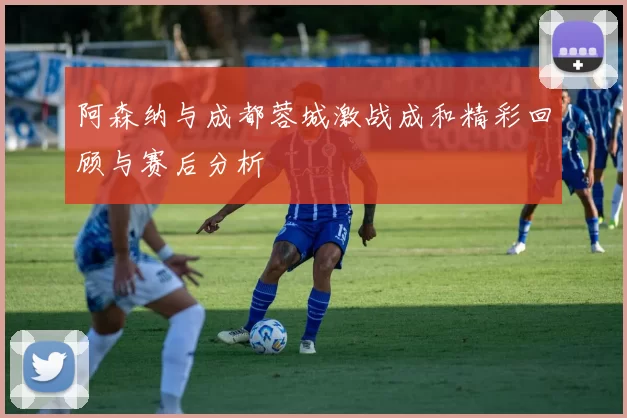 阿森纳与成都蓉城激战成和精彩回顾与赛后分析