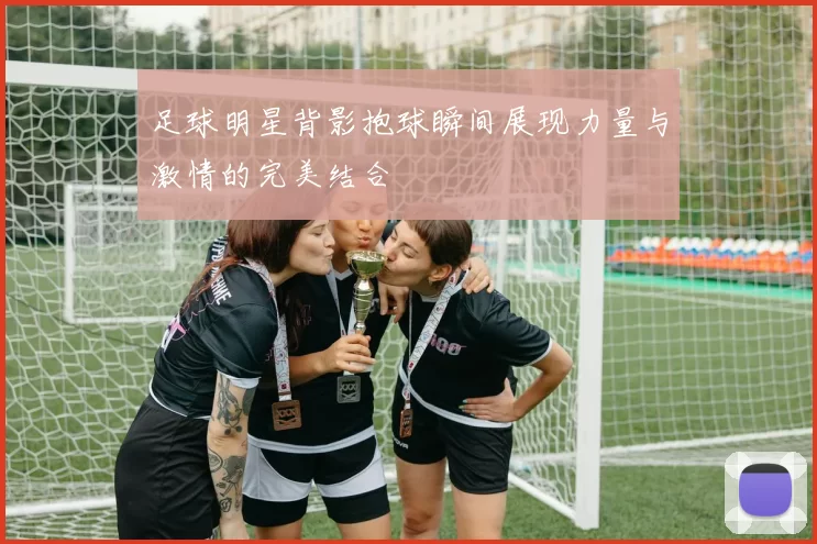 足球明星背影抱球瞬间展现力量与激情的完美结合