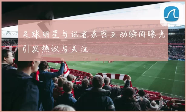 足球明星与记者亲密互动瞬间曝光引发热议与关注