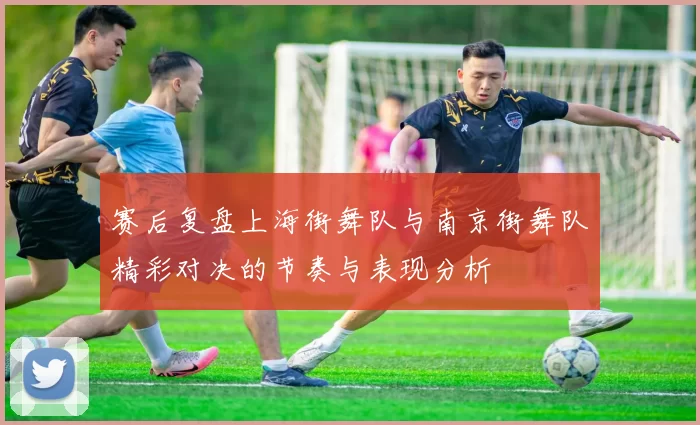 赛后复盘上海街舞队与南京街舞队精彩对决的节奏与表现分析