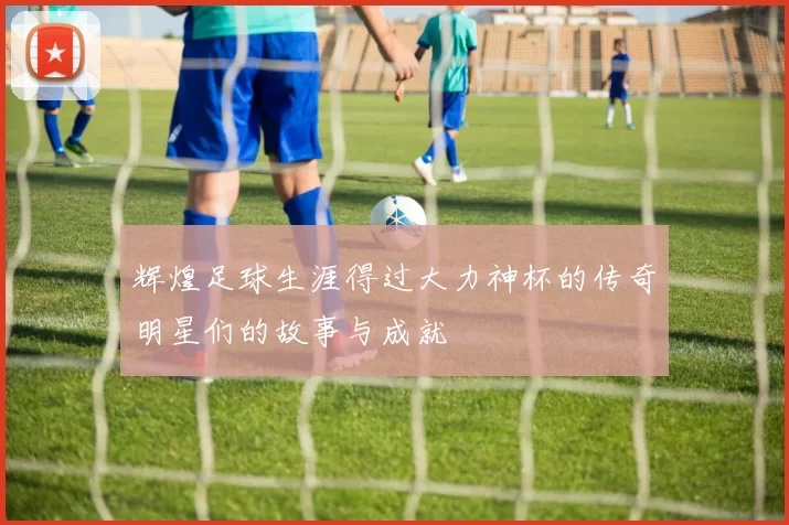 辉煌足球生涯得过大力神杯的传奇明星们的故事与成就