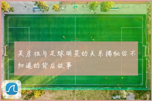 吴彦祖与足球明星的关系揭秘你不知道的背后故事