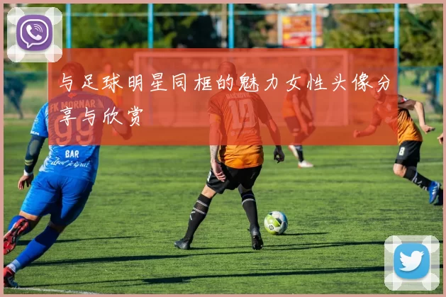 与足球明星同框的魅力女性头像分享与欣赏