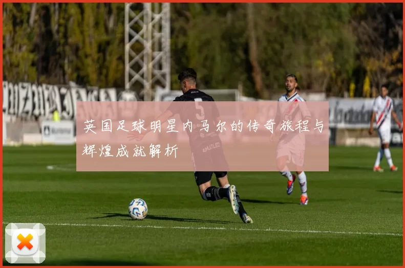 英国足球明星内马尔的传奇旅程与辉煌成就解析